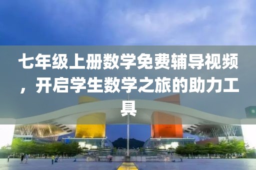 七年级上册数学免费辅导视频，开启学生数学之旅的助力工具