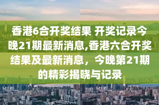 香港6合开奖结果 开奖记录今晚21期最新消息,香港六合开奖结果及最新消息，今晚第21期的精彩揭晓与记录