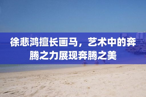 徐悲鸿擅长画马，艺术中的奔腾之力展现奔腾之美