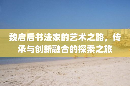 魏启后书法家的艺术之路，传承与创新融合的探索之旅