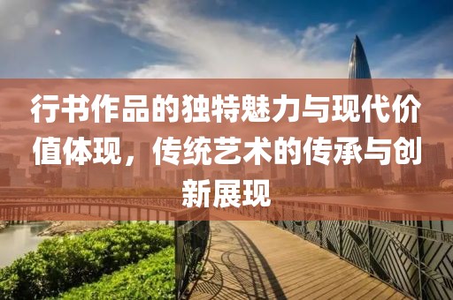 行书作品的独特魅力与现代价值体现，传统艺术的传承与创新展现