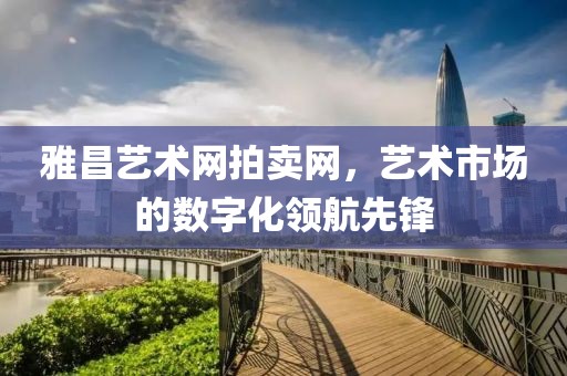 雅昌艺术网拍卖网，艺术市场的数字化领航先锋
