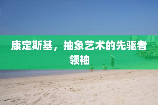 康定斯基，抽象艺术的先驱者领袖