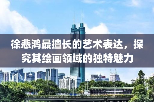 徐悲鸿最擅长的艺术表达，探究其绘画领域的独特魅力