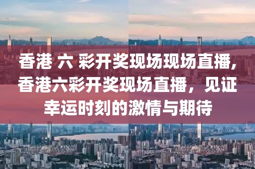 香港 六 彩开奖现场现场直播,香港六彩开奖现场直播，见证幸运时刻的激情与期待