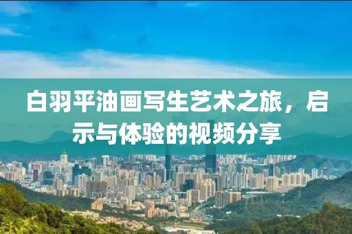 白羽平油画写生艺术之旅，启示与体验的视频分享