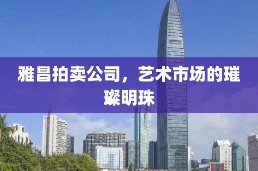 雅昌拍卖公司，艺术市场的璀璨明珠