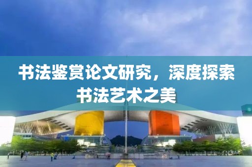 书法鉴赏论文研究，深度探索书法艺术之美