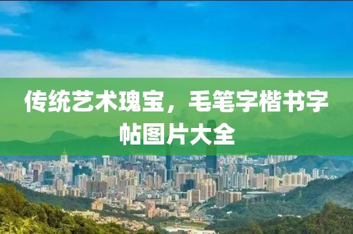 传统艺术瑰宝，毛笔字楷书字帖图片大全