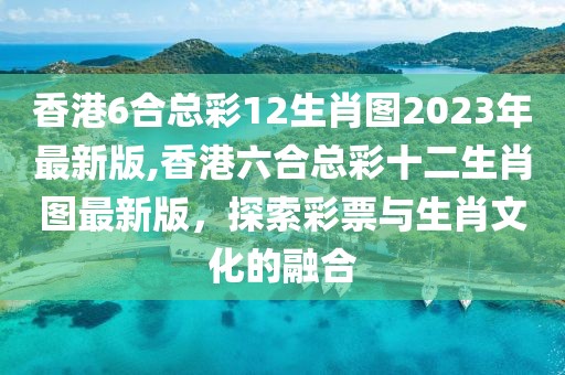 香港6合总彩12生肖图2023年最新版,香港六合总彩十二生肖图最新版，探索彩票与生肖文化的融合