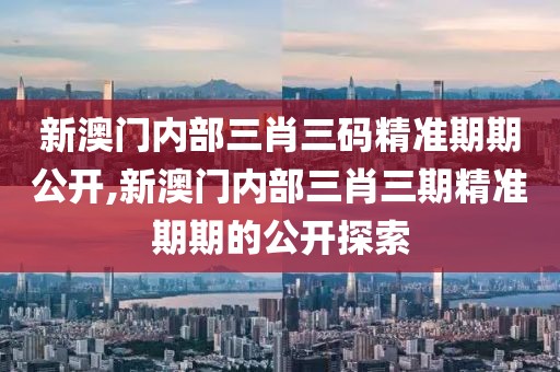 新澳门内部三肖三码精准期期公开,新澳门内部三肖三期精准期期的公开探索