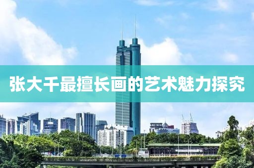 张大千最擅长画的艺术魅力探究
