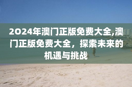 2O24年澳门正版免费大全,澳门正版免费大全，探索未来的机遇与挑战