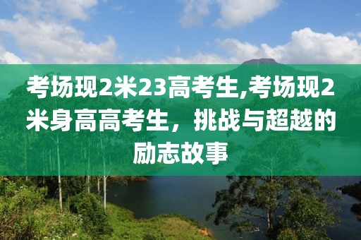 考场现2米23高考生,考场现2米身高高考生，挑战与超越的励志故事