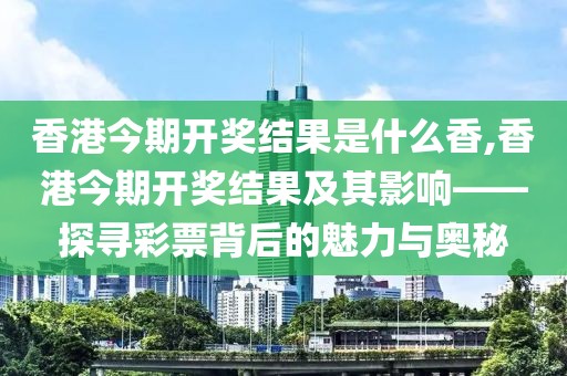 香港今期开奖结果是什么香,香港今期开奖结果及其影响——探寻彩票背后的魅力与奥秘