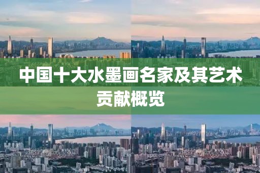 中国十大水墨画名家及其艺术贡献概览
