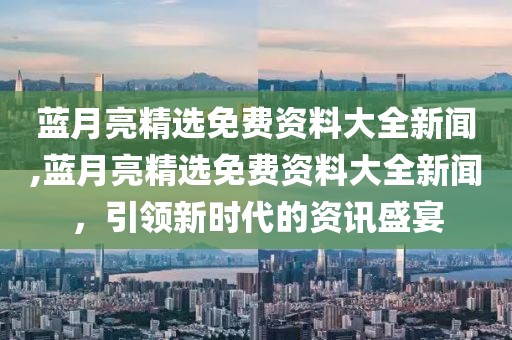 蓝月亮精选免费资料大全新闻,蓝月亮精选免费资料大全新闻，引领新时代的资讯盛宴