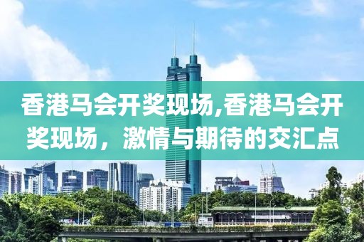香港马会开奖现场,香港马会开奖现场，激情与期待的交汇点