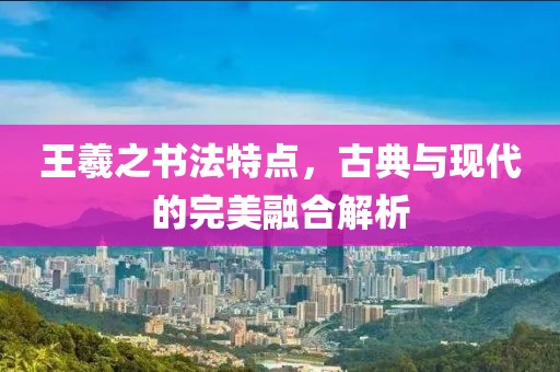 王羲之书法特点，古典与现代的完美融合解析