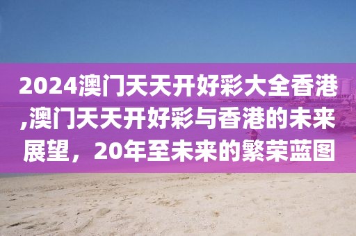 2024澳门天天开好彩大全香港,澳门天天开好彩与香港的未来展望，20年至未来的繁荣蓝图