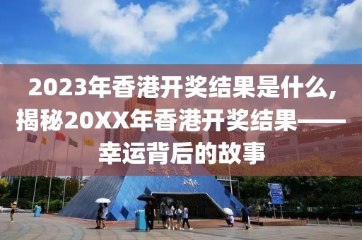 2023年香港开奖结果是什么,揭秘20XX年香港开奖结果——幸运背后的故事