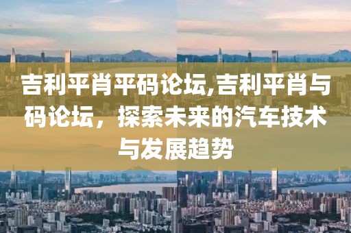 吉利平肖平码论坛,吉利平肖与码论坛，探索未来的汽车技术与发展趋势