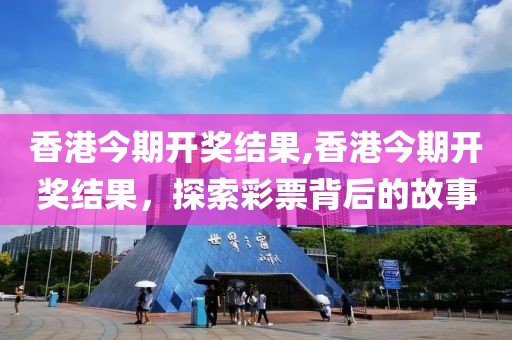 香港今期开奖结果,香港今期开奖结果，探索彩票背后的故事