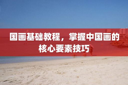 国画基础教程，掌握中国画的核心要素技巧