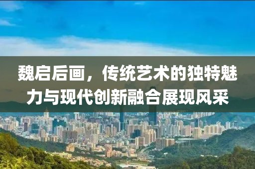 魏启后画，传统艺术的独特魅力与现代创新融合展现风采