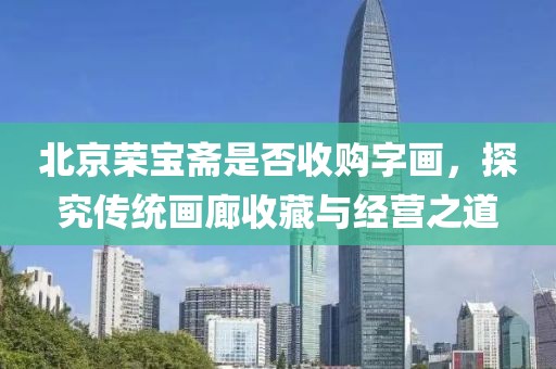 北京荣宝斋是否收购字画，探究传统画廊收藏与经营之道