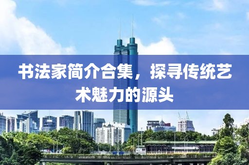 书法家简介合集，探寻传统艺术魅力的源头