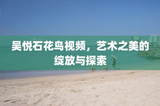 吴悦石花鸟视频，艺术之美的绽放与探索