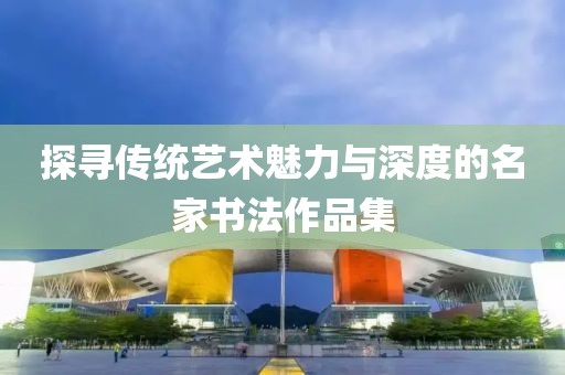 探寻传统艺术魅力与深度的名家书法作品集