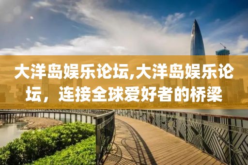 大洋岛娱乐论坛,大洋岛娱乐论坛，连接全球爱好者的桥梁