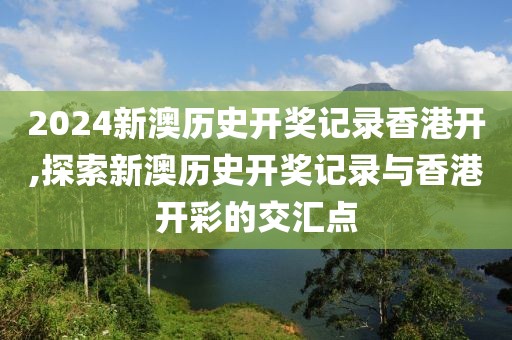 2024新澳历史开奖记录香港开,探索新澳历史开奖记录与香港开彩的交汇点