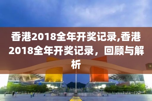 香港2018全年开奖记录,香港2018全年开奖记录，回顾与解析