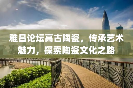 雅昌论坛高古陶瓷，传承艺术魅力，探索陶瓷文化之路