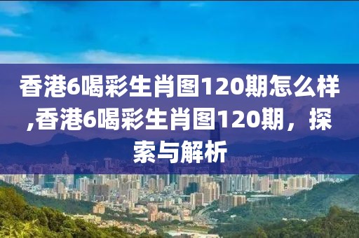 香港6喝彩生肖图120期怎么样,香港6喝彩生肖图120期，探索与解析