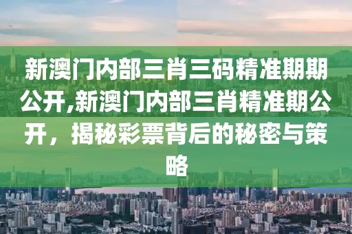 新澳门内部三肖三码精准期期公开,新澳门内部三肖精准期公开，揭秘彩票背后的秘密与策略