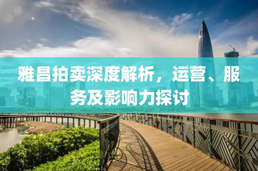 雅昌拍卖深度解析，运营、服务及影响力探讨