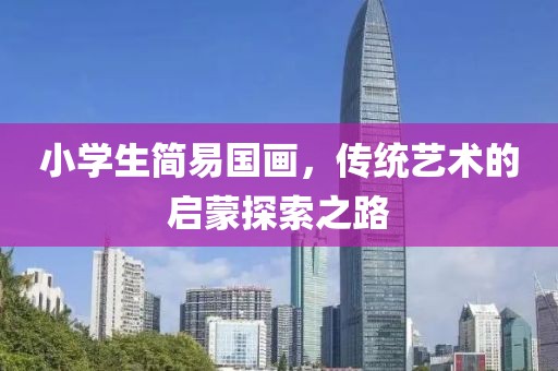 小学生简易国画，传统艺术的启蒙探索之路
