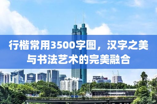 行楷常用3500字图，汉字之美与书法艺术的完美融合