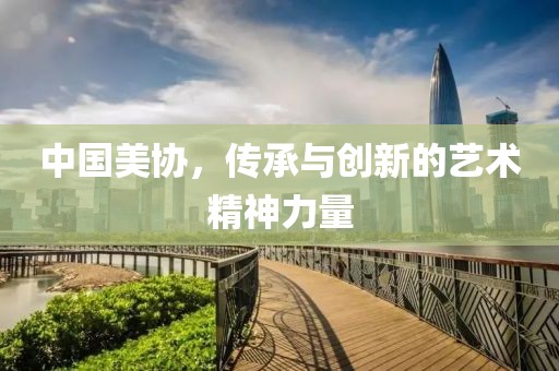 中国美协，传承与创新的艺术精神力量