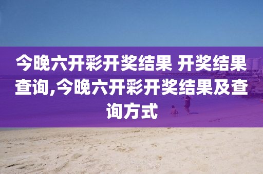 今晚六开彩开奖结果 开奖结果查询,今晚六开彩开奖结果及查询方式