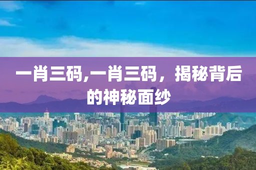 一肖三码,一肖三码，揭秘背后的神秘面纱