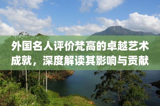 外国名人评价梵高的卓越艺术成就，深度解读其影响与贡献