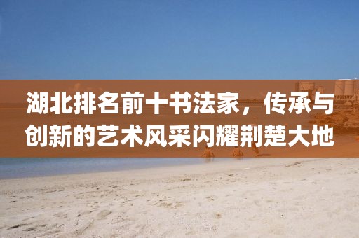 湖北排名前十书法家，传承与创新的艺术风采闪耀荆楚大地