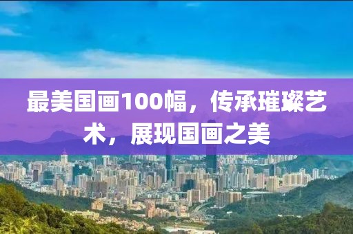 最美国画100幅，传承璀璨艺术，展现国画之美