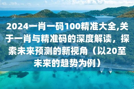 2024一肖一码100精准大全,关于一肖与精准码的深度解读，探索未来预测的新视角（以20至未来的趋势为例）