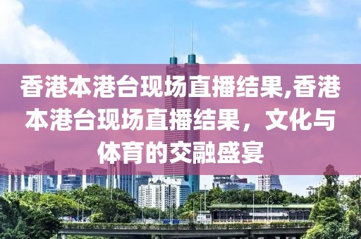 香港本港台现场直播结果,香港本港台现场直播结果，文化与体育的交融盛宴